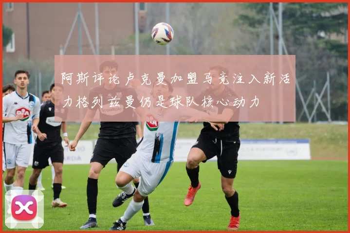 阿斯评论卢克曼加盟马竞注入新活力格列兹曼仍是球队核心动力