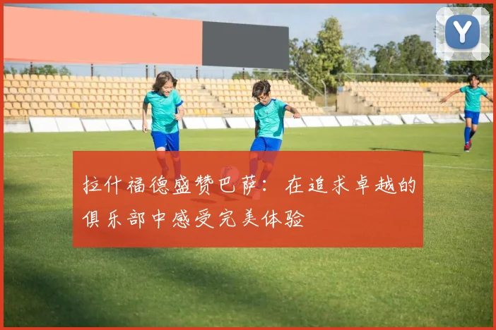 拉什福德盛赞巴萨：在追求卓越的俱乐部中感受完美体验
